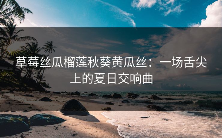 草莓丝瓜榴莲秋葵黄瓜丝：一场舌尖上的夏日交响曲